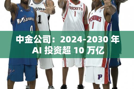 中金公司：2024-2030 年 AI 投资超 10 万亿