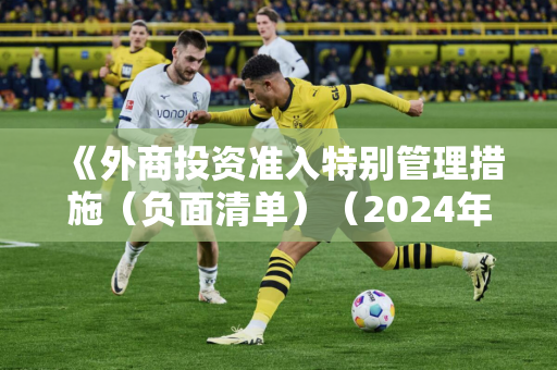 《外商投资准入特别管理措施（负面清单）（2024年版）》发布  制造业领域外资准入限制措施实现“清零”