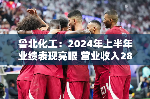 鲁北化工：2024年上半年业绩表现亮眼 营业收入28.16亿元同比增长31.28%