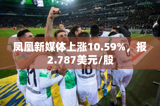 凤凰新媒体上涨10.59%，报2.787美元/股