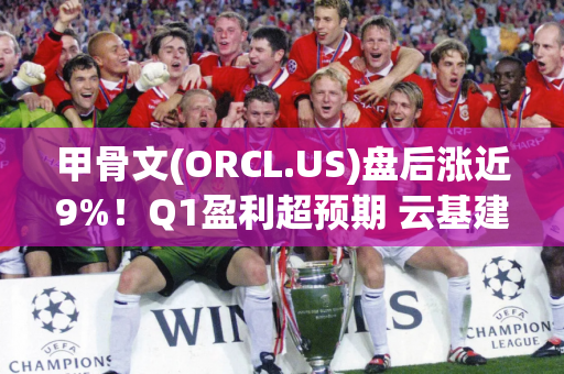 甲骨文(ORCL.US)盘后涨近9%！Q1盈利超预期 云基建营收同比增45%