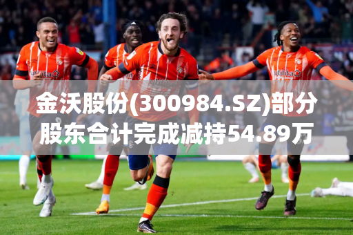 金沃股份(300984.SZ)部分股东合计完成减持54.89万股