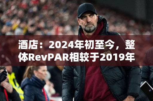 酒店：2024年初至今，整体RevPAR相较于2019年恢复度在90~100%之间波动