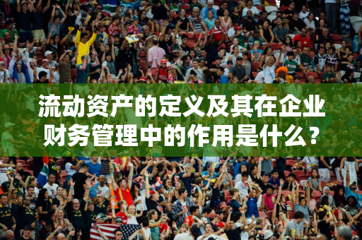 流动资产的定义及其在企业财务管理中的作用是什么？流动资产如何保障企业运营？