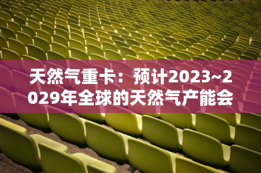 天然气重卡：预计2023~2029年全球的天然气产能会扩大50%以上