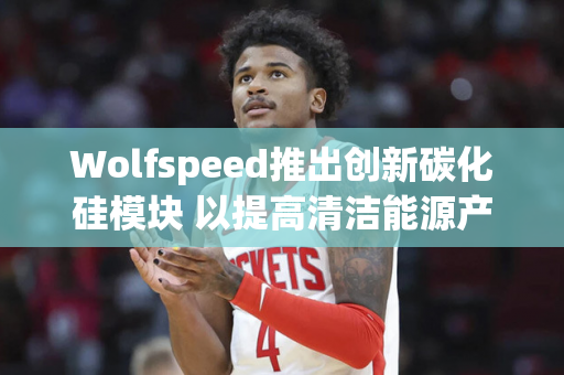 Wolfspeed推出创新碳化硅模块 以提高清洁能源产能