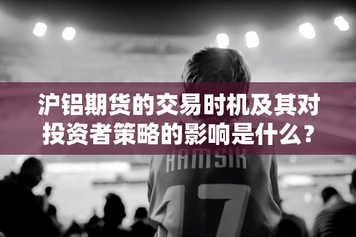 沪铝期货的交易时机及其对投资者策略的影响是什么？这些时机如何帮助投资者把握市场机会？