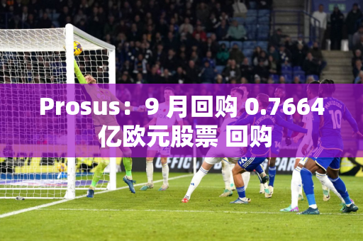 Prosus：9 月回购 0.7664 亿欧元股票 回购