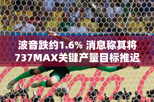 波音跌约1.6% 消息称其将737MAX关键产量目标推迟六个月