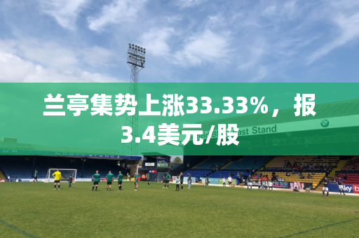 兰亭集势上涨33.33%，报3.4美元/股