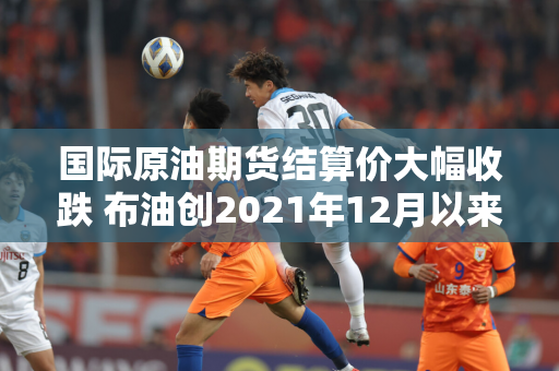 国际原油期货结算价大幅收跌 布油创2021年12月以来新低