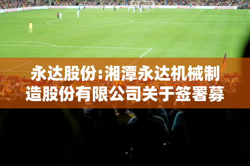 永达股份:湘潭永达机械制造股份有限公司关于签署募集资金三方监管协议的公告