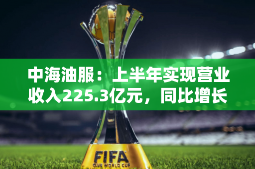 中海油服：上半年实现营业收入225.3亿元，同比增长19.4%