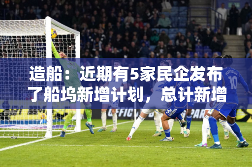 造船：近期有5家民企发布了船坞新增计划，总计新增年产能约580万载重吨