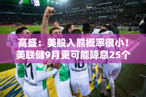 高盛：美股入熊概率很小！美联储9月更可能降息25个基点