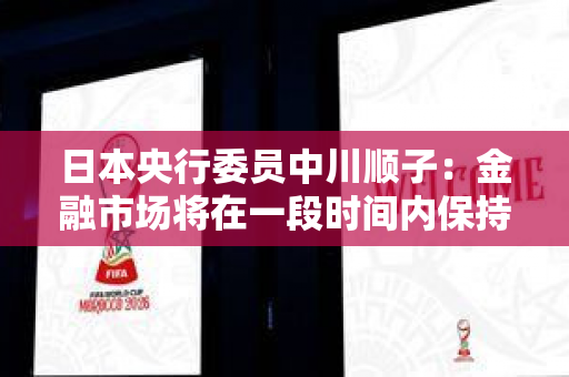 日本央行委员中川顺子：金融市场将在一段时间内保持不稳定状态