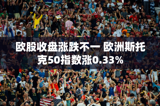 欧股收盘涨跌不一 欧洲斯托克50指数涨0.33%