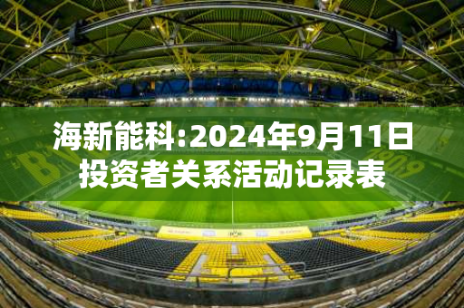 海新能科:2024年9月11日投资者关系活动记录表