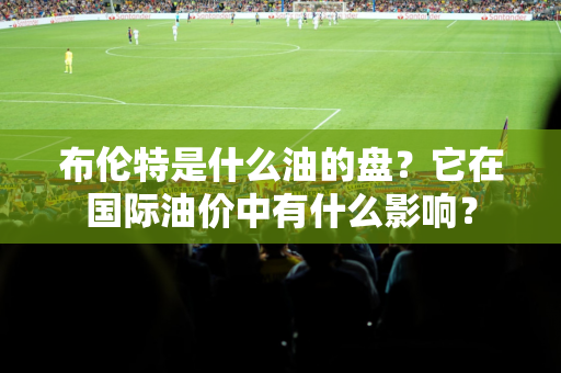 布伦特是什么油的盘？它在国际油价中有什么影响？