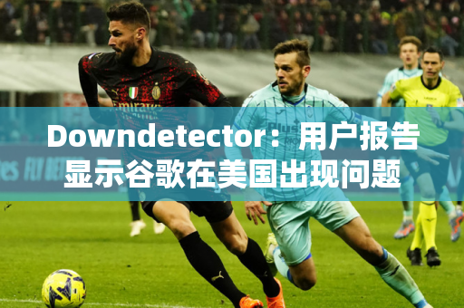 Downdetector：用户报告显示谷歌在美国出现问题