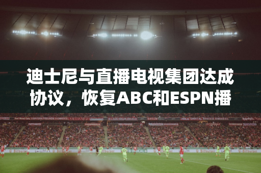 迪士尼与直播电视集团达成协议，恢复ABC和ESPN播放