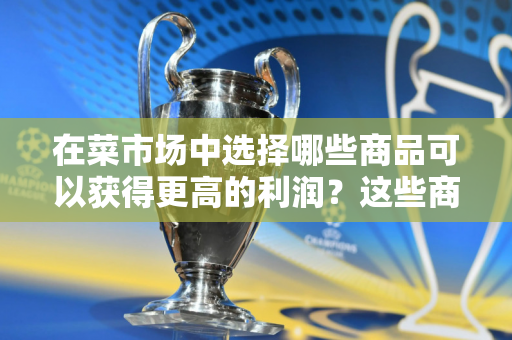 在菜市场中选择哪些商品可以获得更高的利润？这些商品的市场需求如何？