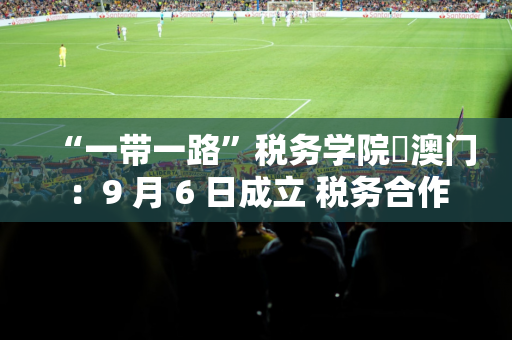 “一带一路”税务学院・澳门：9 月 6 日成立 税务合作