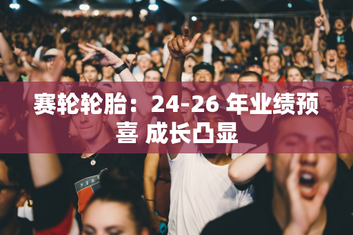 赛轮轮胎：24-26 年业绩预喜 成长凸显