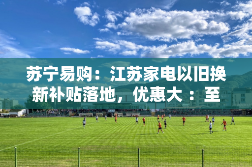 苏宁易购：江苏家电以旧换新补贴落地，优惠大 ：至高 34000 元