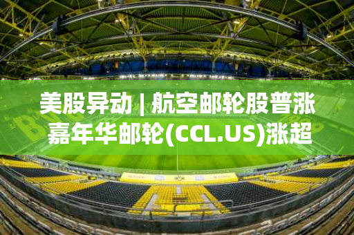 美股异动 | 航空邮轮股普涨 嘉年华邮轮(CCL.US)涨超3%