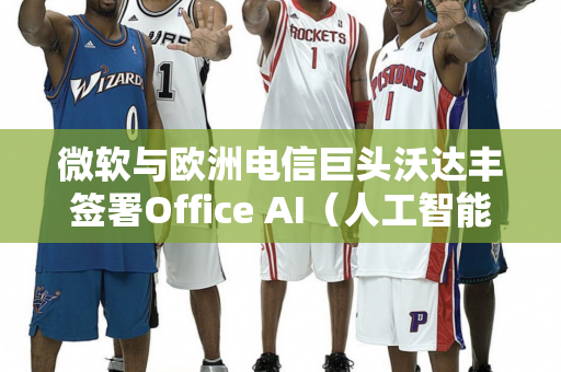 微软与欧洲电信巨头沃达丰签署Office AI（人工智能办公）协议