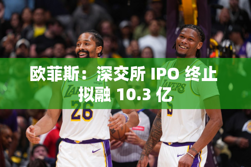 欧菲斯：深交所 IPO 终止 拟融 10.3 亿