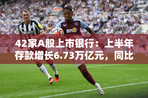 42家A股上市银行：上半年存款增长6.73万亿元，同比少增9.67万亿元