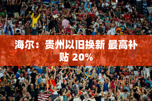 海尔：贵州以旧换新 最高补贴 20%