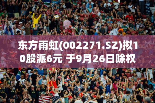 东方雨虹(002271.SZ)拟10股派6元 于9月26日除权除息