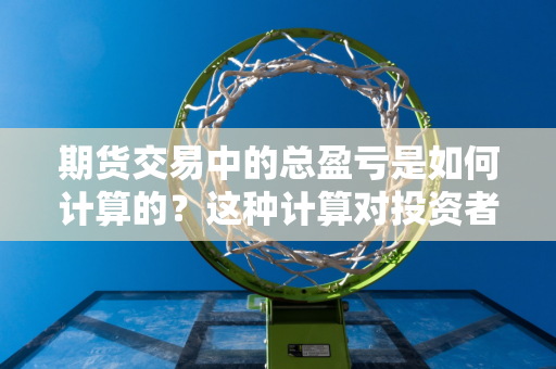 期货交易中的总盈亏是如何计算的？这种计算对投资者的财务规划有何意义？