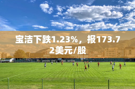 宝洁下跌1.23%，报173.72美元/股