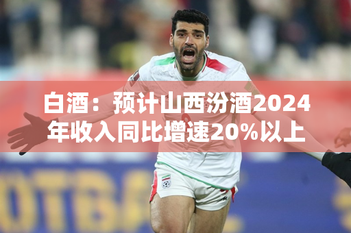 白酒：预计山西汾酒2024年收入同比增速20%以上