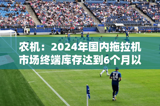 农机：2024年国内拖拉机市场终端库存达到6个月以上，以往为3~5个月