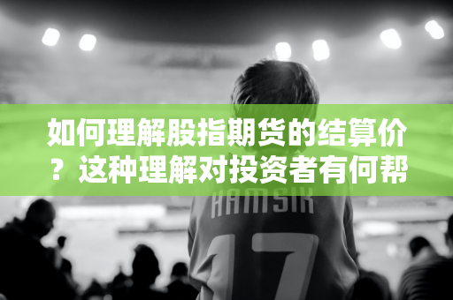 如何理解股指期货的结算价？这种理解对投资者有何帮助？