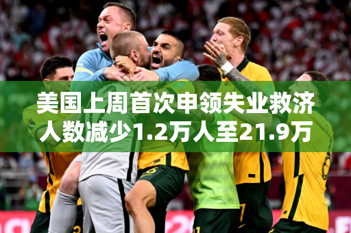 美国上周首次申领失业救济人数减少1.2万人至21.9万人 预估为23.0万人