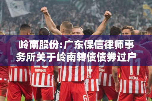 岭南股份:广东保信律师事务所关于岭南转债债券过户事宜法律意见书