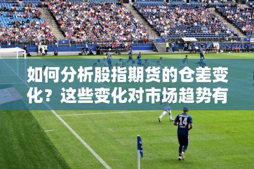 如何分析股指期货的仓差变化？这些变化对市场趋势有何预示？