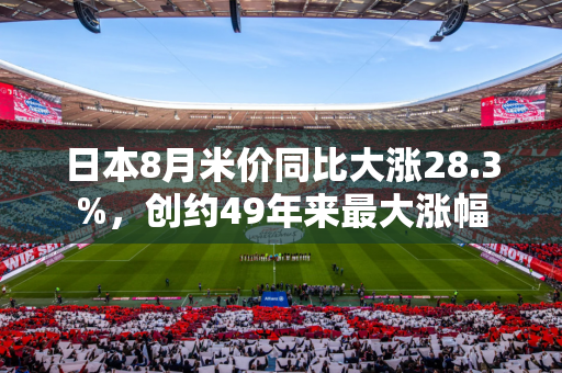 日本8月米价同比大涨28.3%，创约49年来最大涨幅