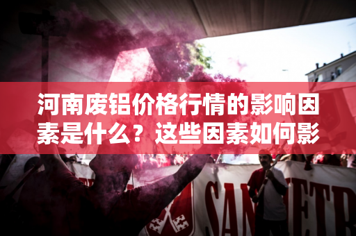 河南废铝价格行情的影响因素是什么？这些因素如何影响市场价格？